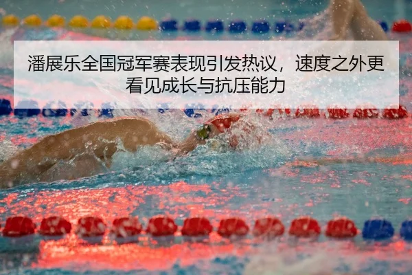 潘展乐全国冠军赛表现引发热议，速度之外更看见成长与抗压能力