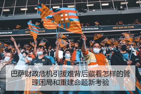 巴萨财政危机引援难背后藏着怎样的管理困局和重建命题新考验