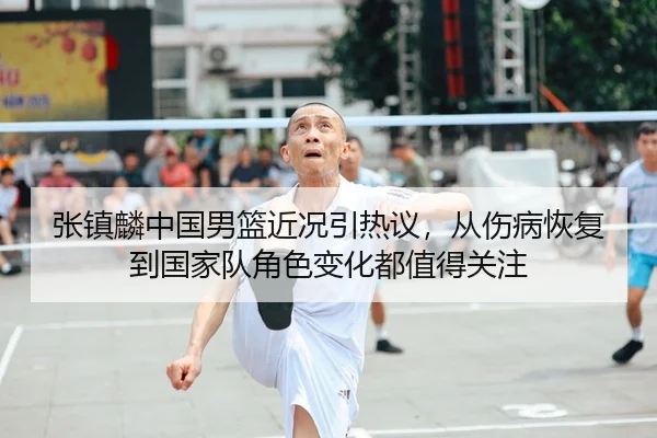 张镇麟中国男篮近况引热议，从伤病恢复到国家队角色变化都值得关注